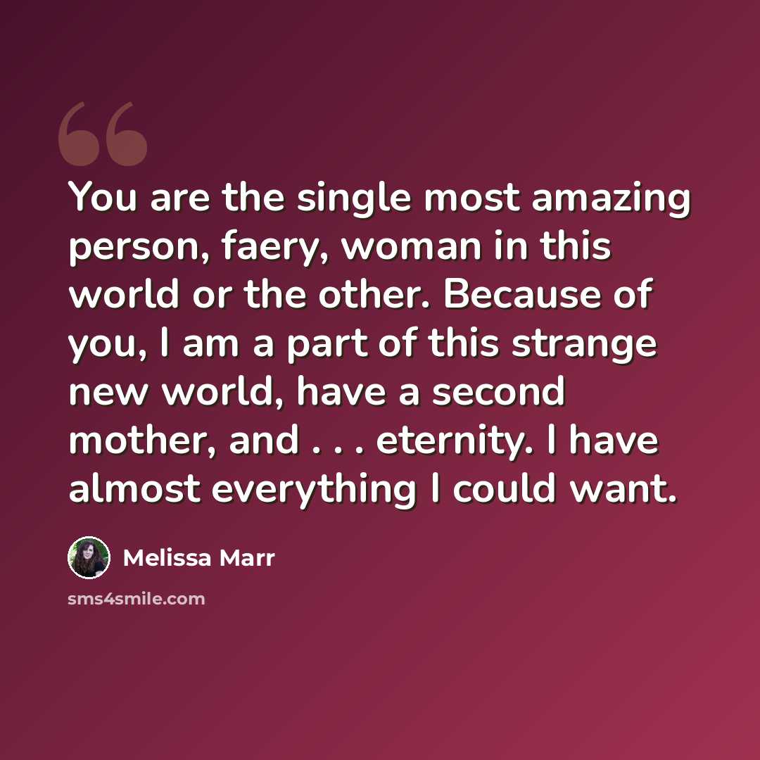 “You are the single most amazing person, faery, woman in this world or the other. Because of you, I am a part of this strange new world, have a second mother, and . . . eternity. I have almost everything I could want.” quote by Melissa Marr