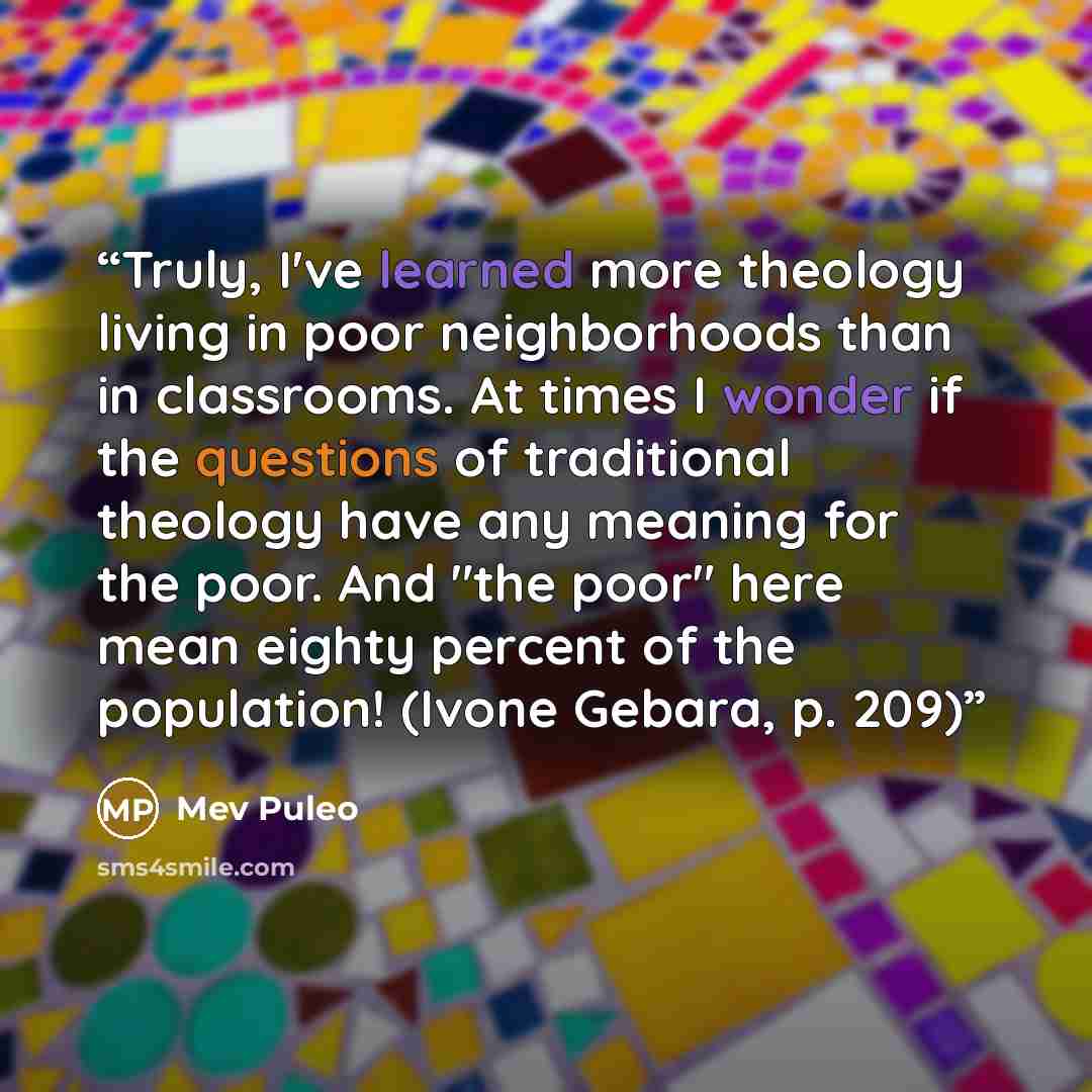 “Truly, I've learned more theology living in poor neighborhoods than in classrooms. At times I wonder if the questions of traditional theology have any meaning for the poor. And "the poor" here mean eighty percent of the population! (Ivone Gebara, p. 209)” quote by Mev Puleo