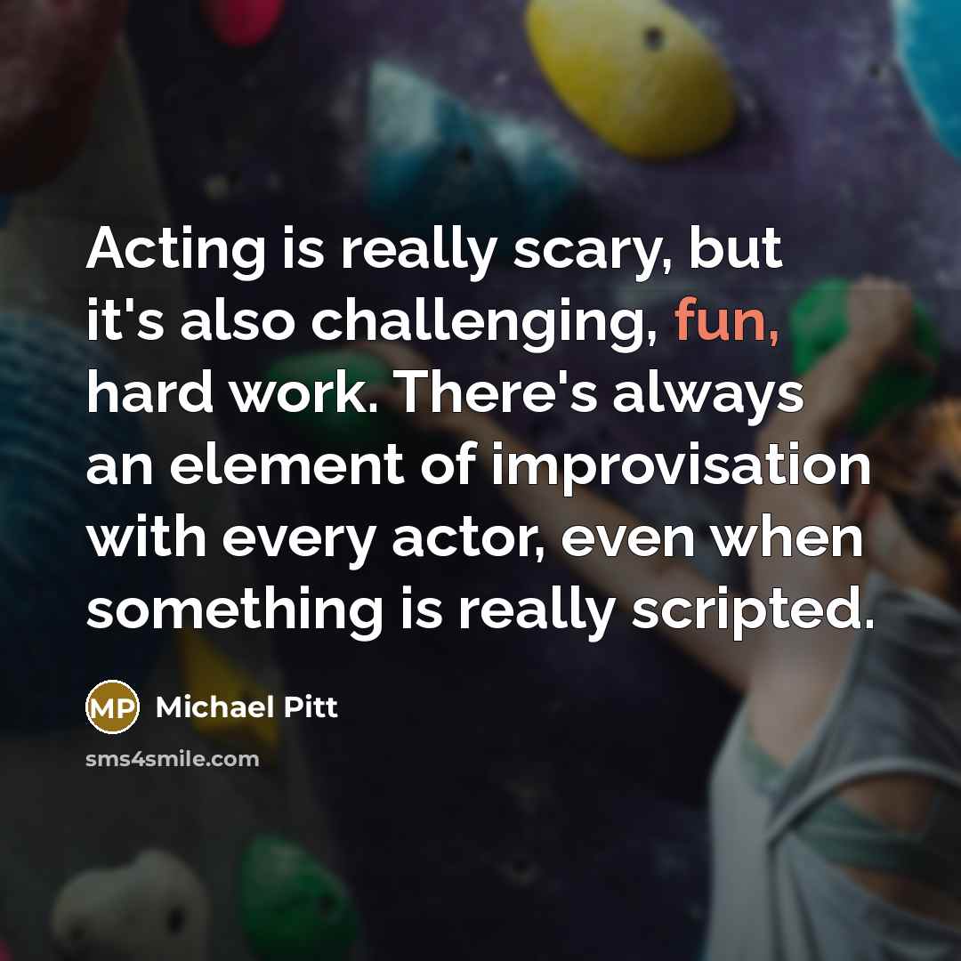 “Acting is really scary, but it's also challenging, fun, hard work. There's always an element of improvisation with every actor, even when something is really scripted.” quote by Michael Pitt
