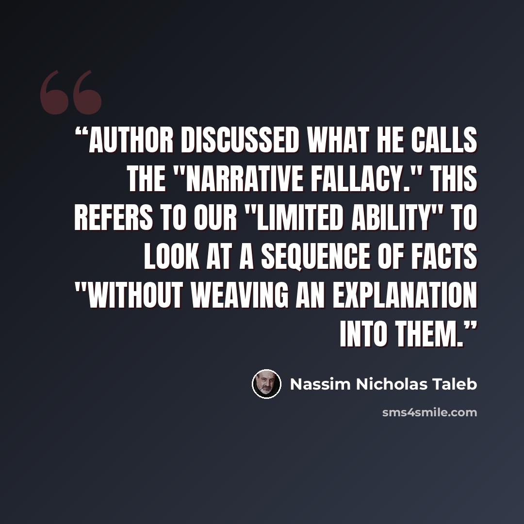 “Author discussed what he calls the "narrative fallacy." This refers to our "limited ability" to look at a sequence of facts "without weaving an explanation into them.” quote by Nassim Nicholas Taleb