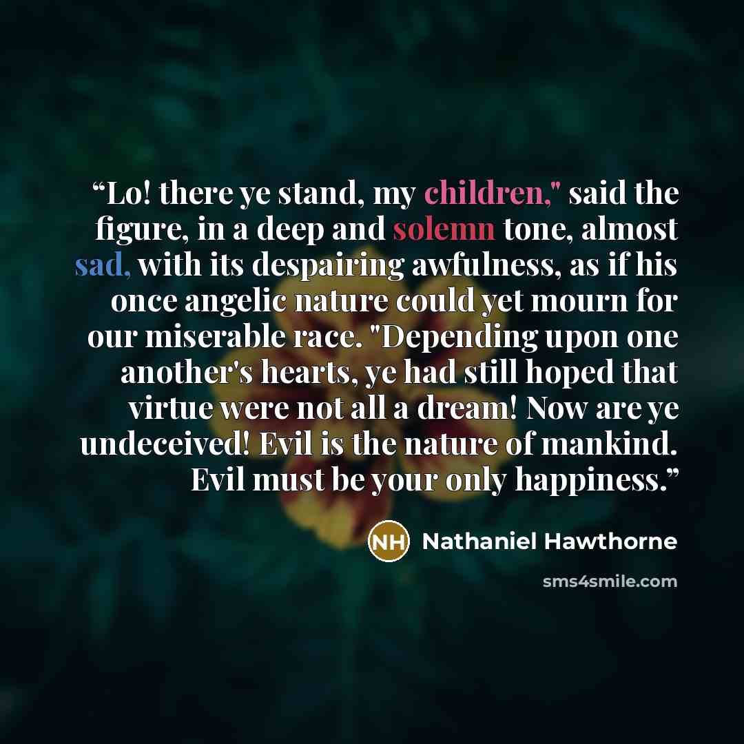 “Lo! there ye stand, my children," said the figure, in a deep and solemn tone, almost sad, with its despairing awfulness, as if his once angelic nature could yet mourn for our miserable race. "Depending upon one another's hearts, ye had still hoped that virtue were not all a dream! Now are ye…” quote by Nathaniel Hawthorne
