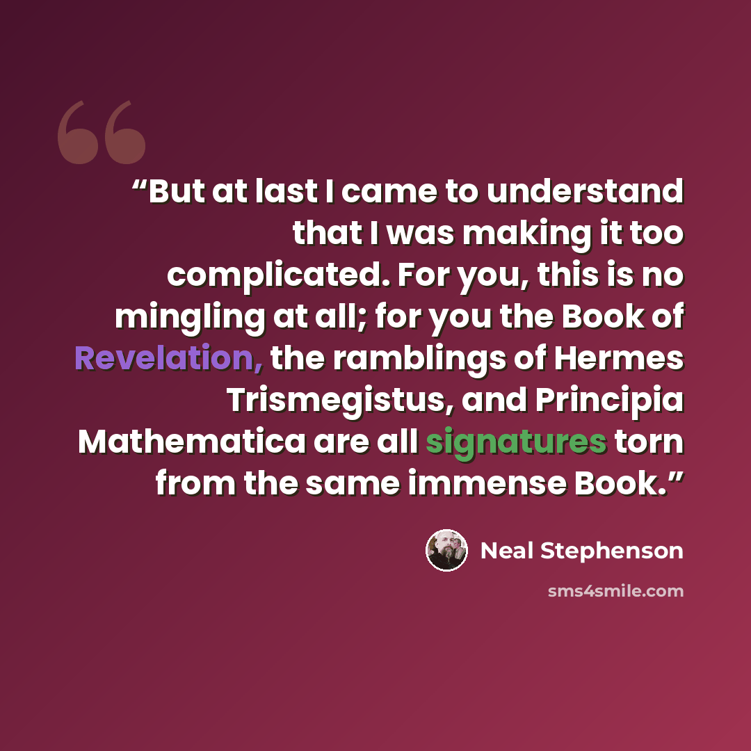 “But at last I came to understand that I was making it too complicated. For you, this is no mingling at all; for you the Book of Revelation, the ramblings of Hermes Trismegistus, and Principia Mathematica are all signatures torn from the same immense Book.” quote by Neal Stephenson
