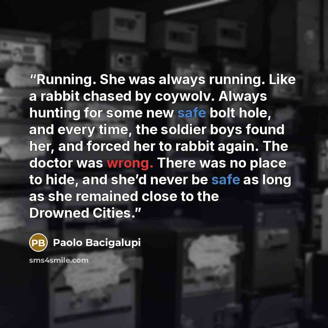 “Running. She was always running. Like a rabbit chased by coywolv. Always hunting for some new safe bolt hole, and every time, the soldier boys found her, and forced her to rabbit again. The doctor was wrong. There was no place to hide, and she’d never be safe as long as she remained close to the…” quote by Paolo Bacigalupi
