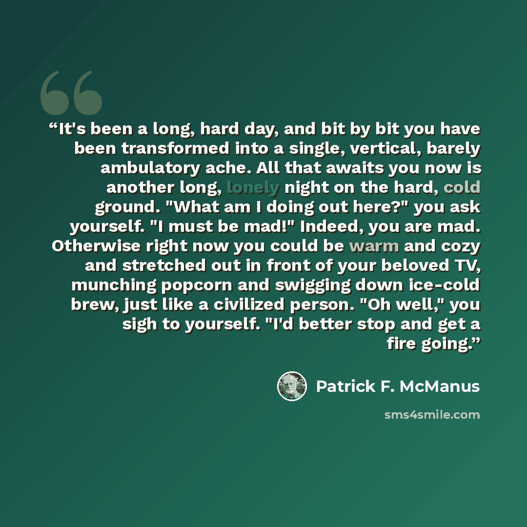 “It's been a long, hard day, and bit by bit you have been transformed into a single, vertical, barely ambulatory ache. All that awaits you now is another long, lonely night on the hard, cold ground. "What am I doing out here?" you ask yourself. "I must be mad!" Indeed, you are mad. Otherwise right…” quote by Patrick F. McManus