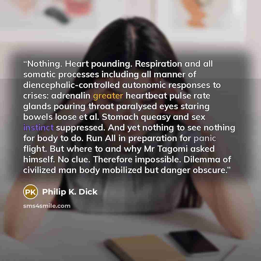 “Nothing. Heart pounding. Respiration and all somatic processes including all manner of diencephalic-controlled autonomic responses to crises: adrenalin greater heartbeat pulse rate glands pouring throat paralysed eyes staring bowels loose et al. Stomach queasy and sex instinct suppressed. And yet…” quote by Philip K. Dick