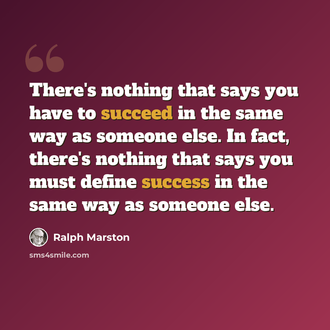 “There's nothing that says you have to succeed in the same way as someone else. In fact, there's nothing that says you must define success in the same way as someone else.” quote by Ralph Marston