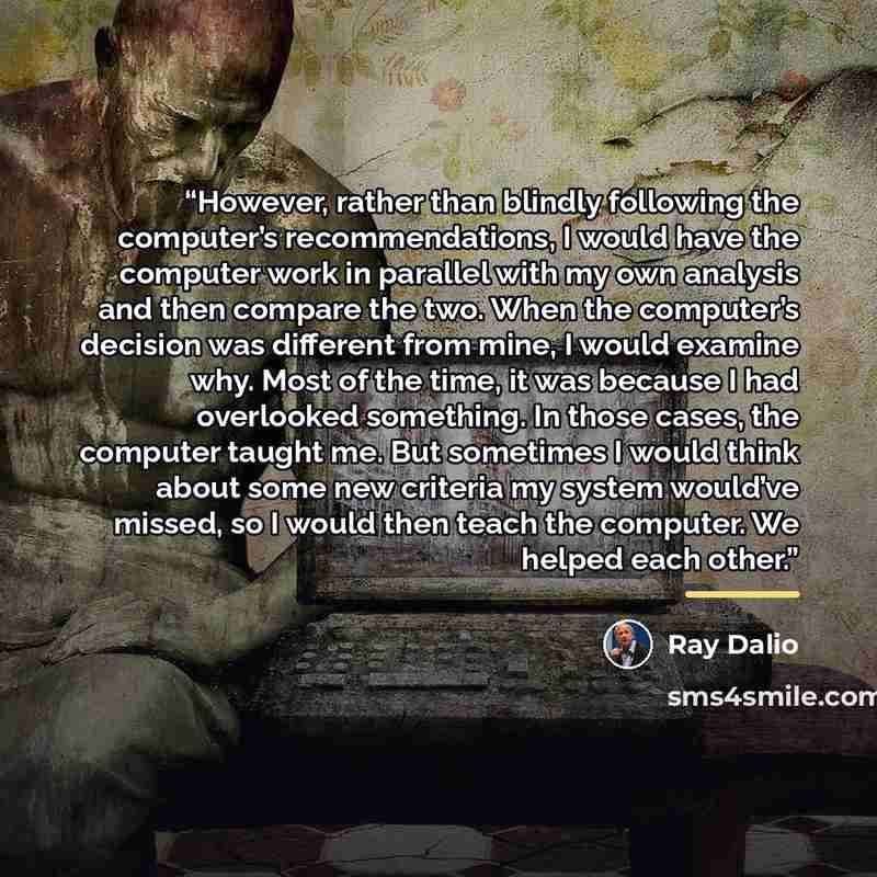 “However, rather than blindly following the computer’s recommendations, I would have the computer work in parallel with my own analysis and then compare the two. When the computer’s decision was different from mine, I would examine why. Most of the time, it was because I had overlooked something…” quote by Ray Dalio