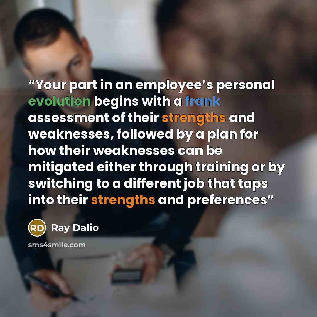 “Your part in an employee’s personal evolution begins with a frank assessment of their strengths and weaknesses, followed by a plan for how their weaknesses can be mitigated either through training or by switching to a different job that taps into their strengths and preferences” quote by Ray Dalio