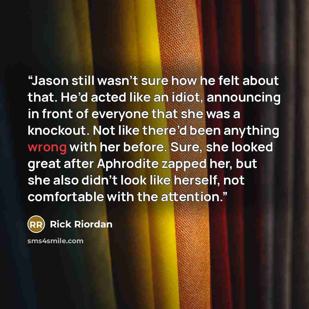 “Jason still wasn’t sure how he felt about that. He’d acted like an idiot, announcing in front of everyone that she was a knockout. Not like there’d been anything wrong with her before. Sure, she looked great after Aphrodite zapped her, but she also didn’t look like herself, not comfortable with…” quote by Rick Riordan