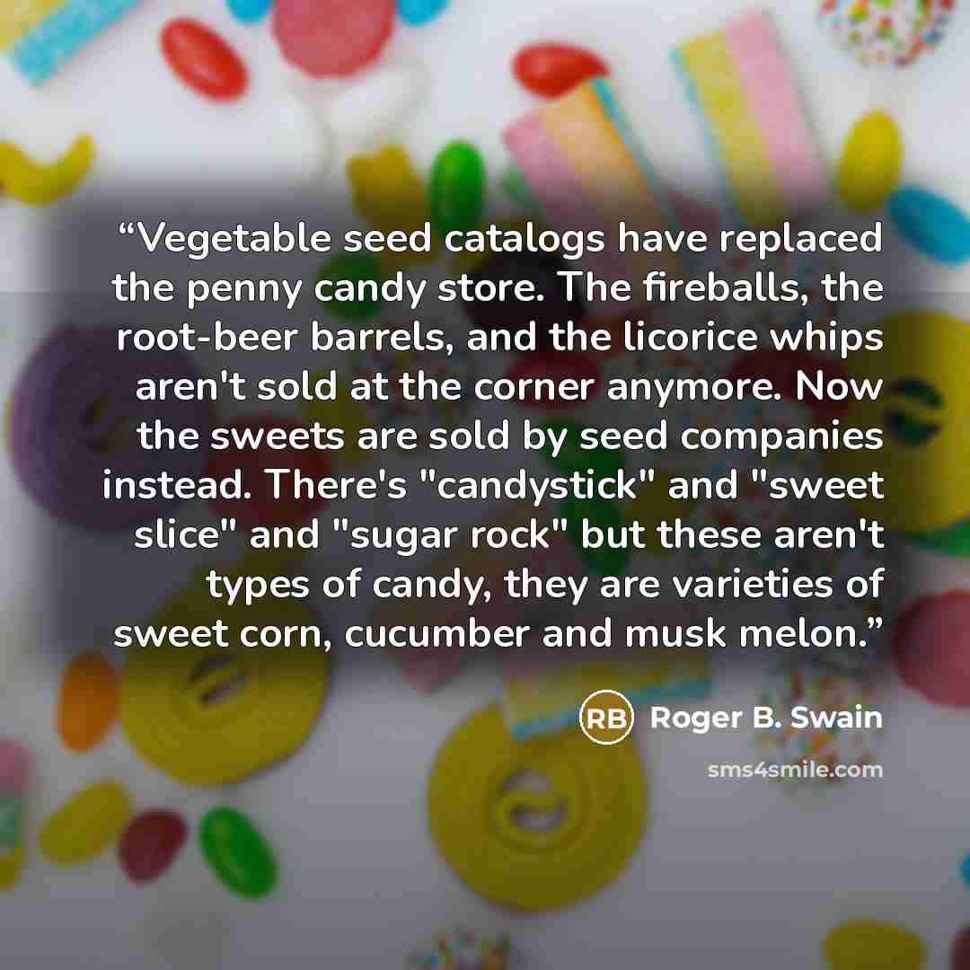 “Vegetable seed catalogs have replaced the penny candy store. The fireballs, the root-beer barrels, and the licorice whips aren't sold at the corner anymore. Now the sweets are sold by seed companies instead. There's "candystick" and "sweet slice" and "sugar rock" but these aren't types of candy…” quote by Roger B. Swain