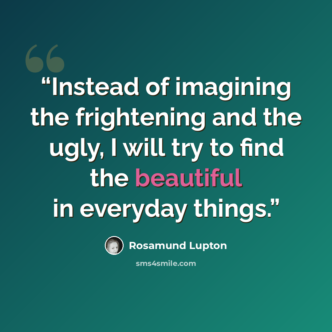 “Instead of imagining the frightening and the ugly, I will try to find the beautiful in everyday things.” quote by Rosamund Lupton