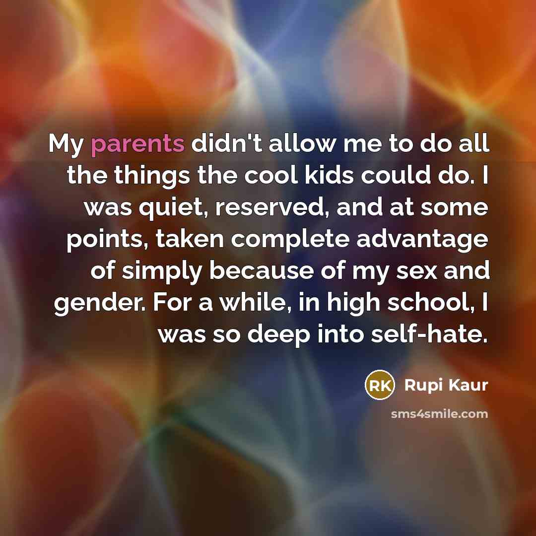 “My parents didn't allow me to do all the things the cool kids could do. I was quiet, reserved, and at some points, taken complete advantage of simply because of my sex and gender. For a while, in high school, I was so deep into self-hate.” quote by Rupi Kaur