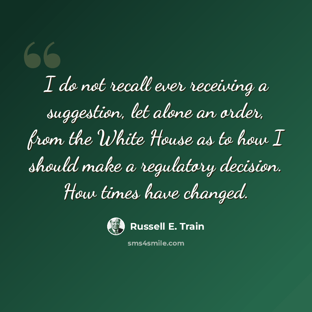 “I do not recall ever receiving a suggestion, let alone an order, from the White House as to how I should make a regulatory decision. How times have changed.” quote by Russell E. Train