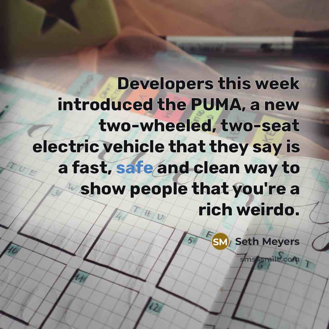 “Developers this week introduced the PUMA, a new two-wheeled, two-seat electric vehicle that they say is a fast, safe and clean way to show people that you're a rich weirdo.” quote by Seth Meyers