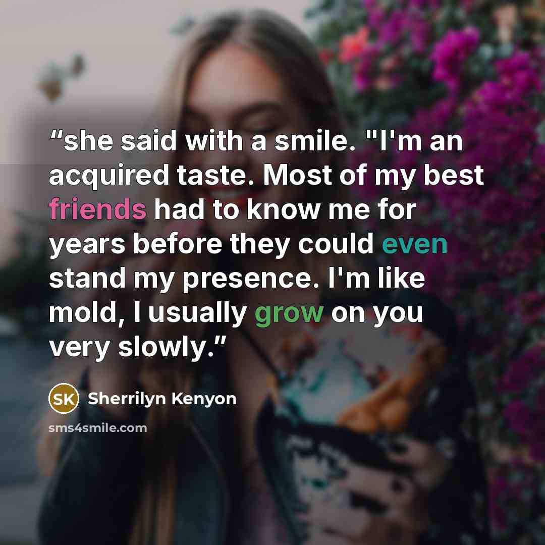 “she said with a smile. "I'm an acquired taste. Most of my best friends had to know me for years before they could even stand my presence. I'm like mold, I usually grow on you very slowly.” quote by Sherrilyn Kenyon