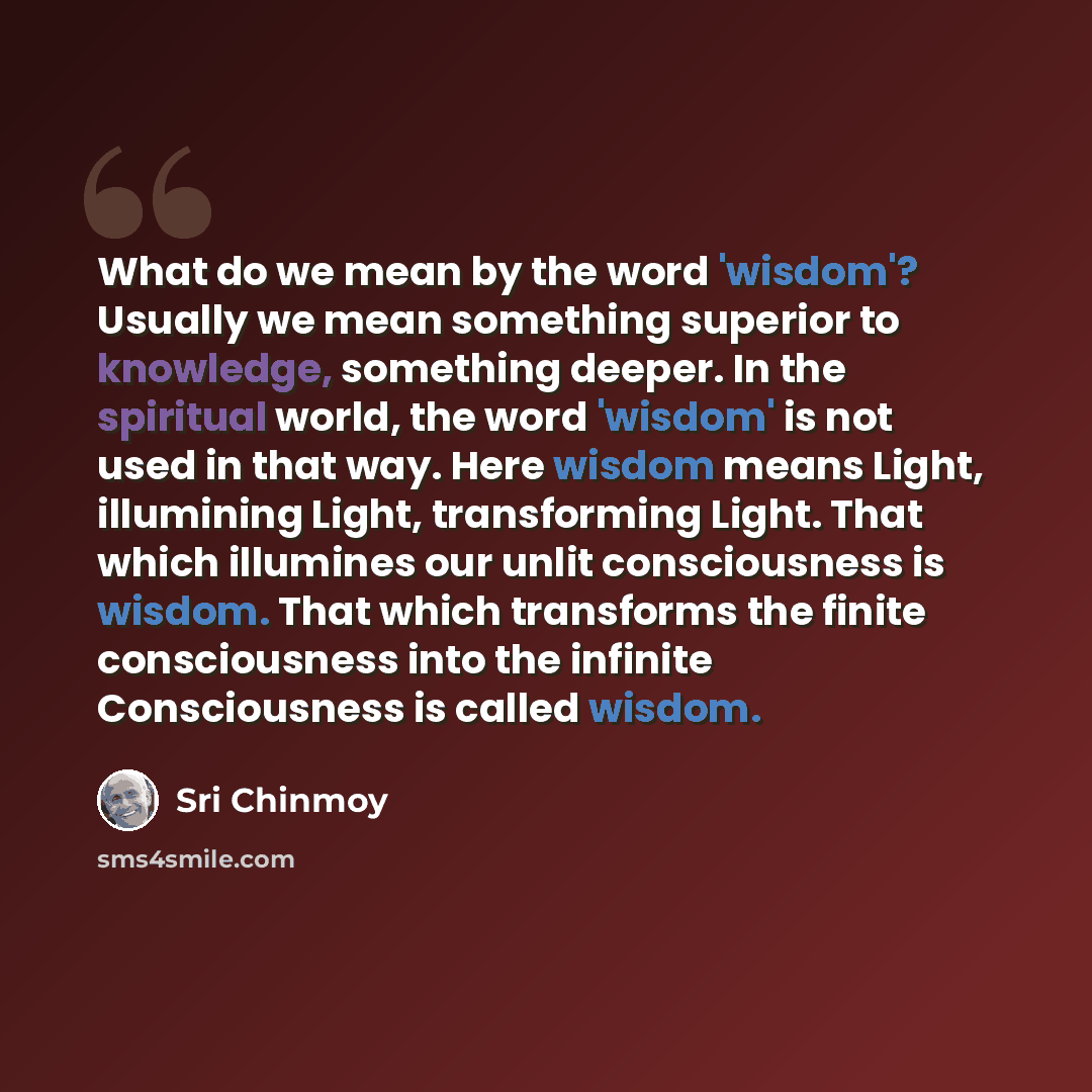 “What do we mean by the word 'wisdom'? Usually we mean something superior to knowledge, something deeper. In the spiritual world, the word 'wisdom' is not used in that way. Here wisdom means Light, illumining Light, transforming Light. That which illumines our unlit consciousness is wisdom. That…” quote by Sri Chinmoy