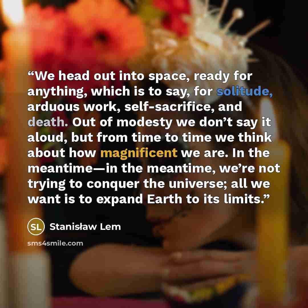 “We head out into space, ready for anything, which is to say, for solitude, arduous work, self-sacrifice, and death. Out of modesty we don’t say it aloud, but from time to time we think about how magnificent we are. In the meantime—in the meantime, we’re not trying to conquer the universe; all we…” quote by Stanisław Lem