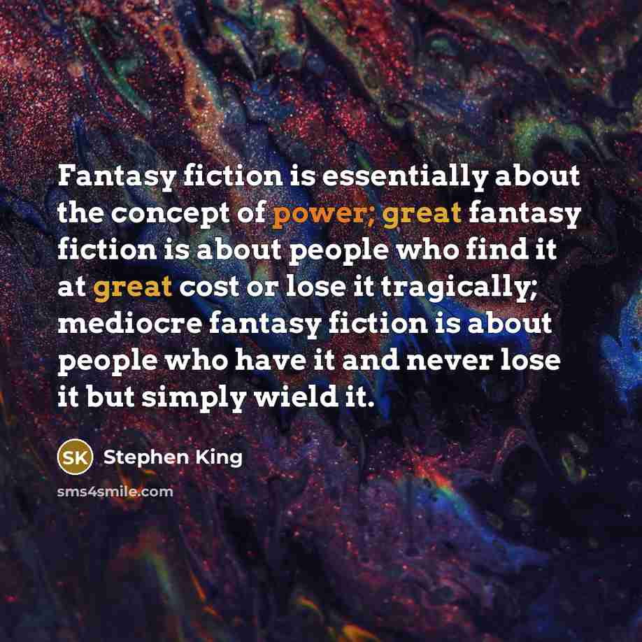 “Fantasy fiction is essentially about the concept of power; great fantasy fiction is about people who find it at great cost or lose it tragically; mediocre fantasy fiction is about people who have it and never lose it but simply wield it.” quote by Stephen King