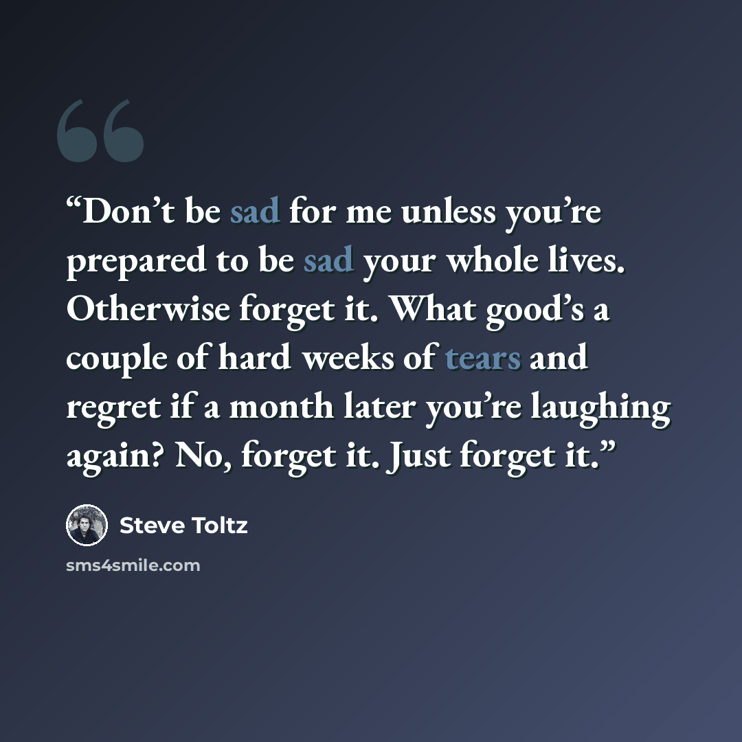 “Don’t be sad for me unless you’re prepared to be sad your whole lives. Otherwise forget it. What good’s a couple of hard weeks of tears and regret if a month later you’re laughing again? No, forget it. Just forget it.” quote by Steve Toltz