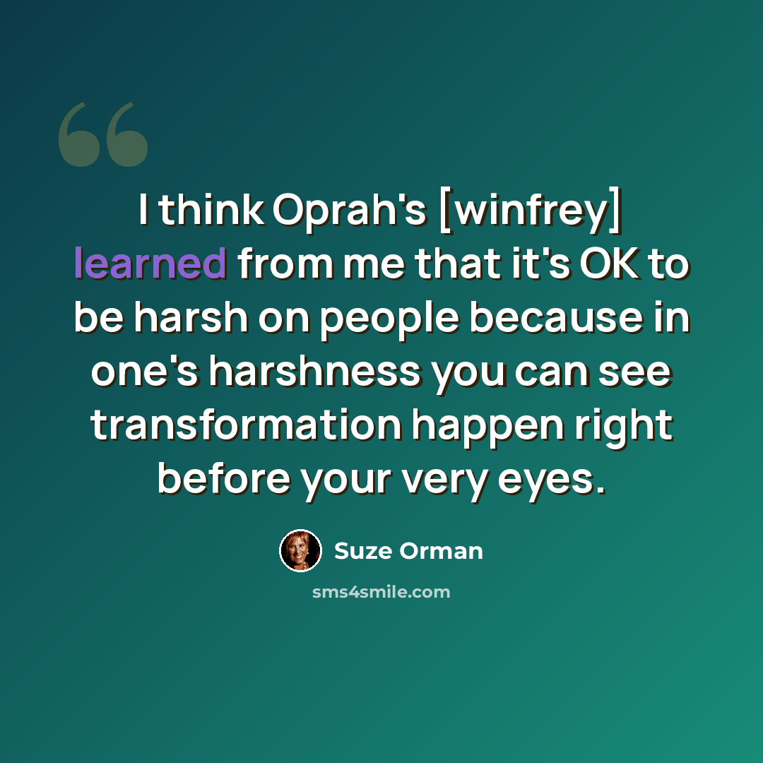 “I think Oprah's [winfrey] learned from me that it's OK to be harsh on people because in one's harshness you can see transformation happen right before your very eyes.” quote by Suze Orman