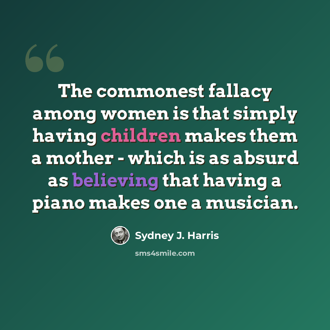 “The commonest fallacy among women is that simply having children makes them a mother - which is as absurd as believing that having a piano makes one a musician.” quote by Sydney J. Harris