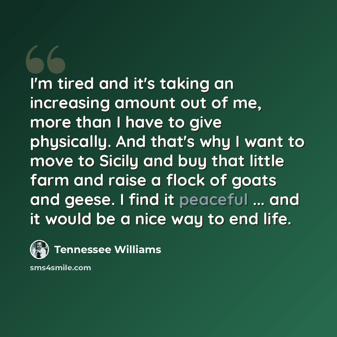 “I'm tired and it's taking an increasing amount out of me, more than I have to give physically. And that's why I want to move to Sicily and buy that little farm and raise a flock of goats and geese. I find it peaceful ... and it would be a nice way to end life.” quote by Tennessee Williams