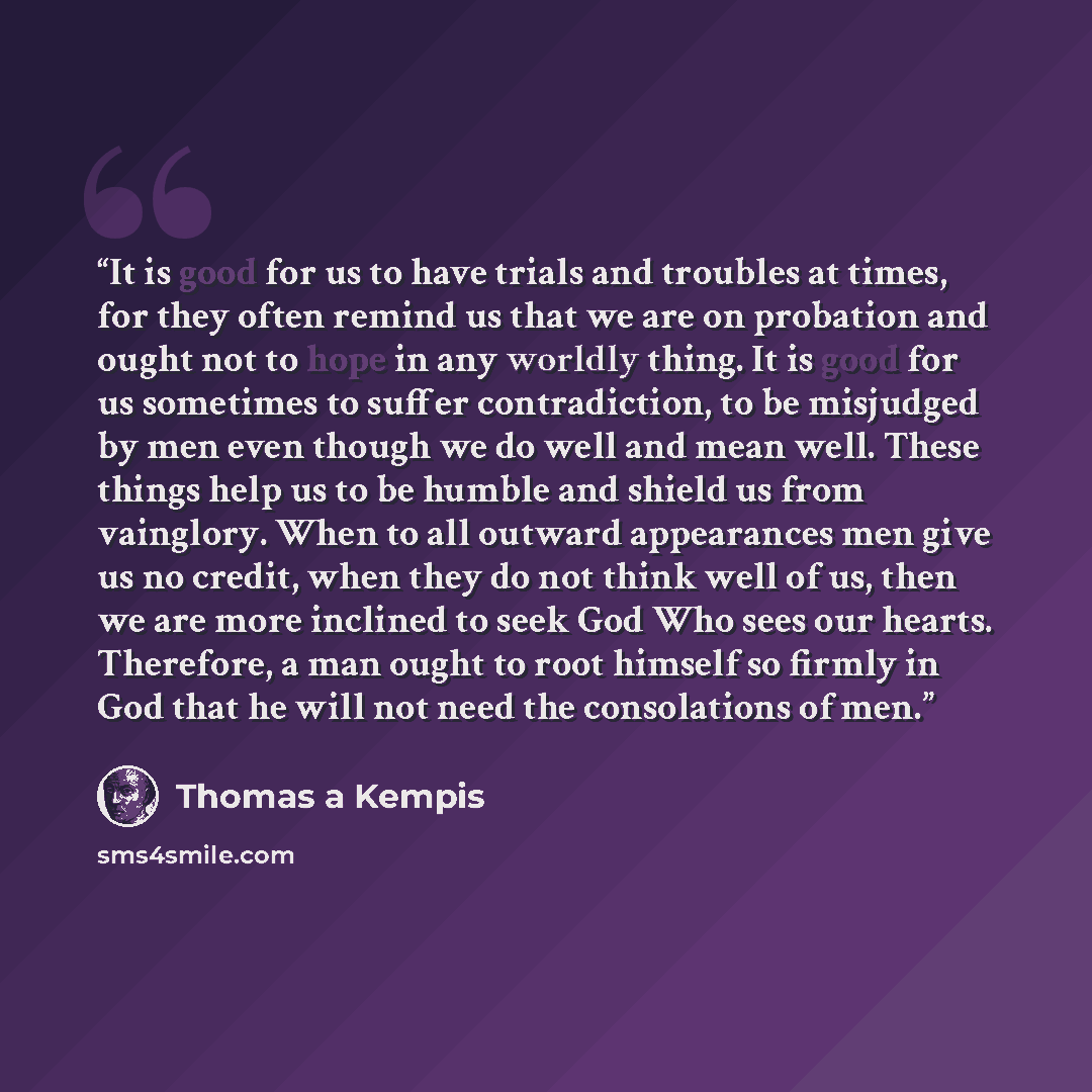“It is good for us to have trials and troubles at times, for they often remind us that we are on probation and ought not to hope in any worldly thing. It is good for us sometimes to suffer contradiction, to be misjudged by men even though we do well and mean well. These things help us to be humble…” quote by Thomas à Kempis