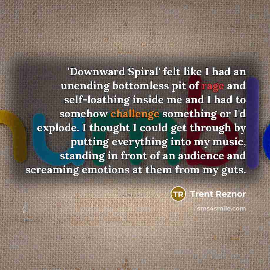 “'Downward Spiral' felt like I had an unending bottomless pit of rage and self-loathing inside me and I had to somehow challenge something or I'd explode. I thought I could get through by putting everything into my music, standing in front of an audience and screaming emotions at them from my guts.” quote by Trent Reznor