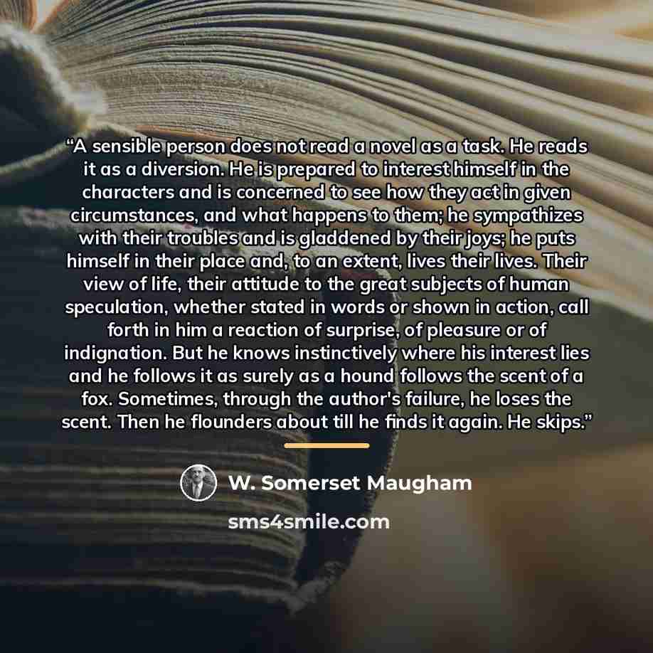 “A sensible person does not read a novel as a task. He reads it as a diversion. He is prepared to interest himself in the characters and is concerned to see how they act in given circumstances, and what happens to them; he sympathizes with their troubles and is gladdened by their joys; he puts…” quote by W. Somerset Maugham