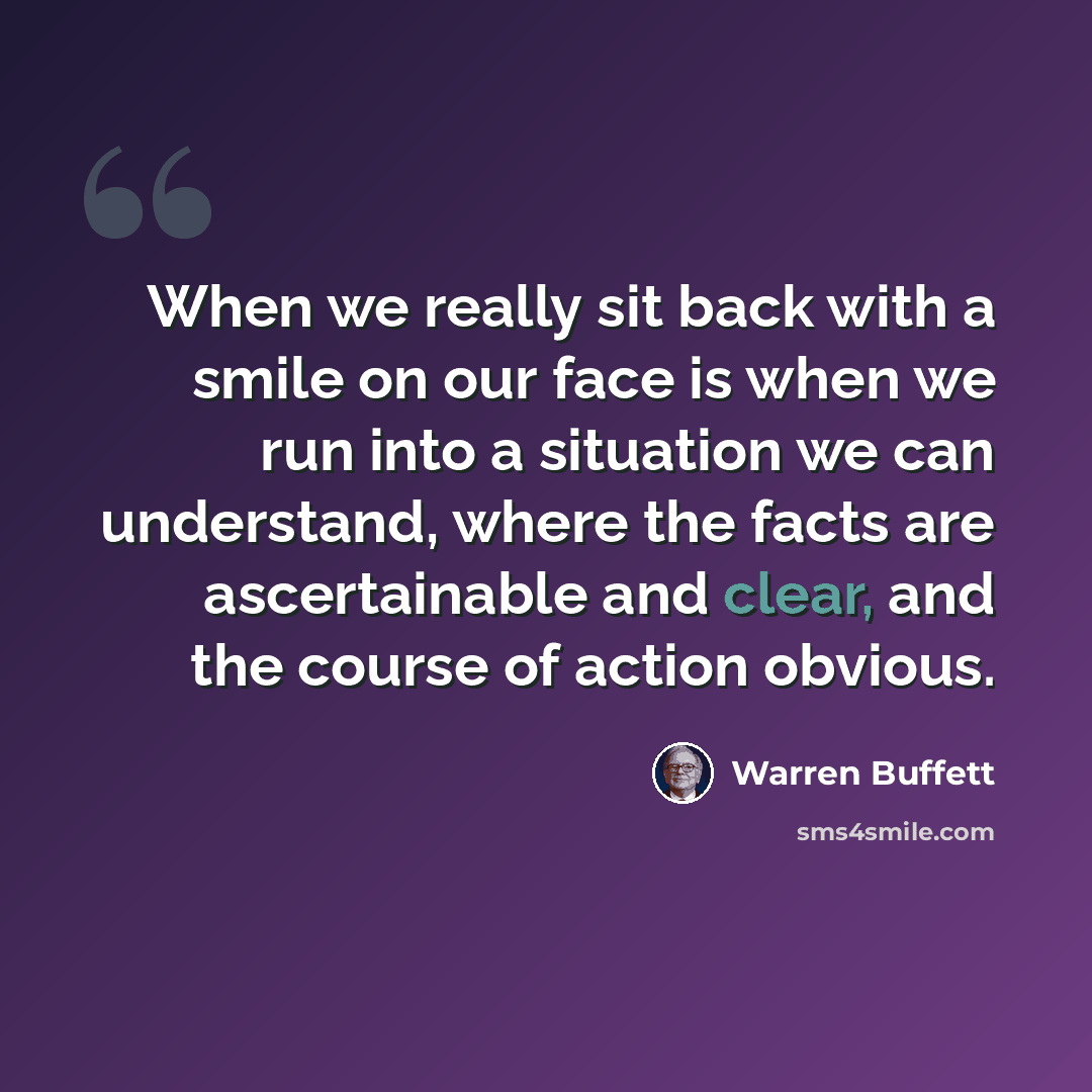 “When we really sit back with a smile on our face is when we run into a situation we can understand, where the facts are ascertainable and clear, and the course of action obvious.” quote by Warren Buffett