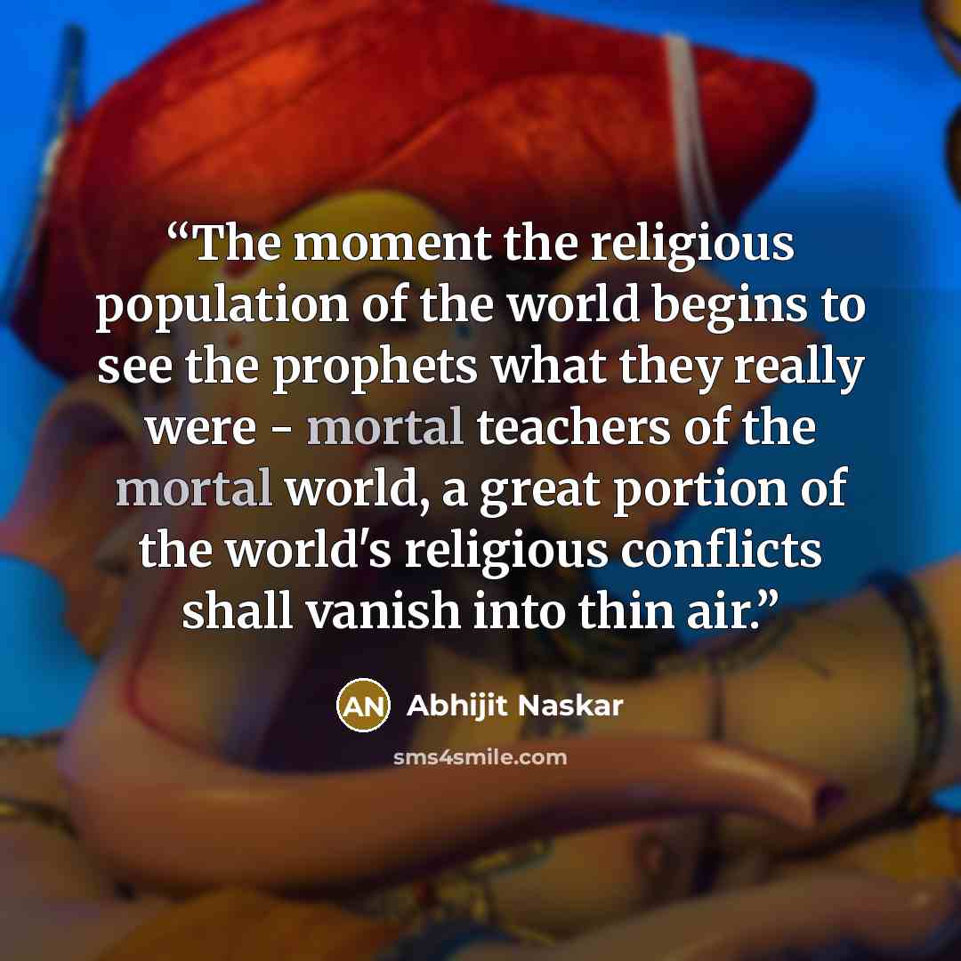 “The moment the religious population of the world begins to see the prophets what they really were - mortal teachers of the mortal world, a great portion of the world's religious conflicts shall vanish into thin air.” quote by Abhijit Naskar