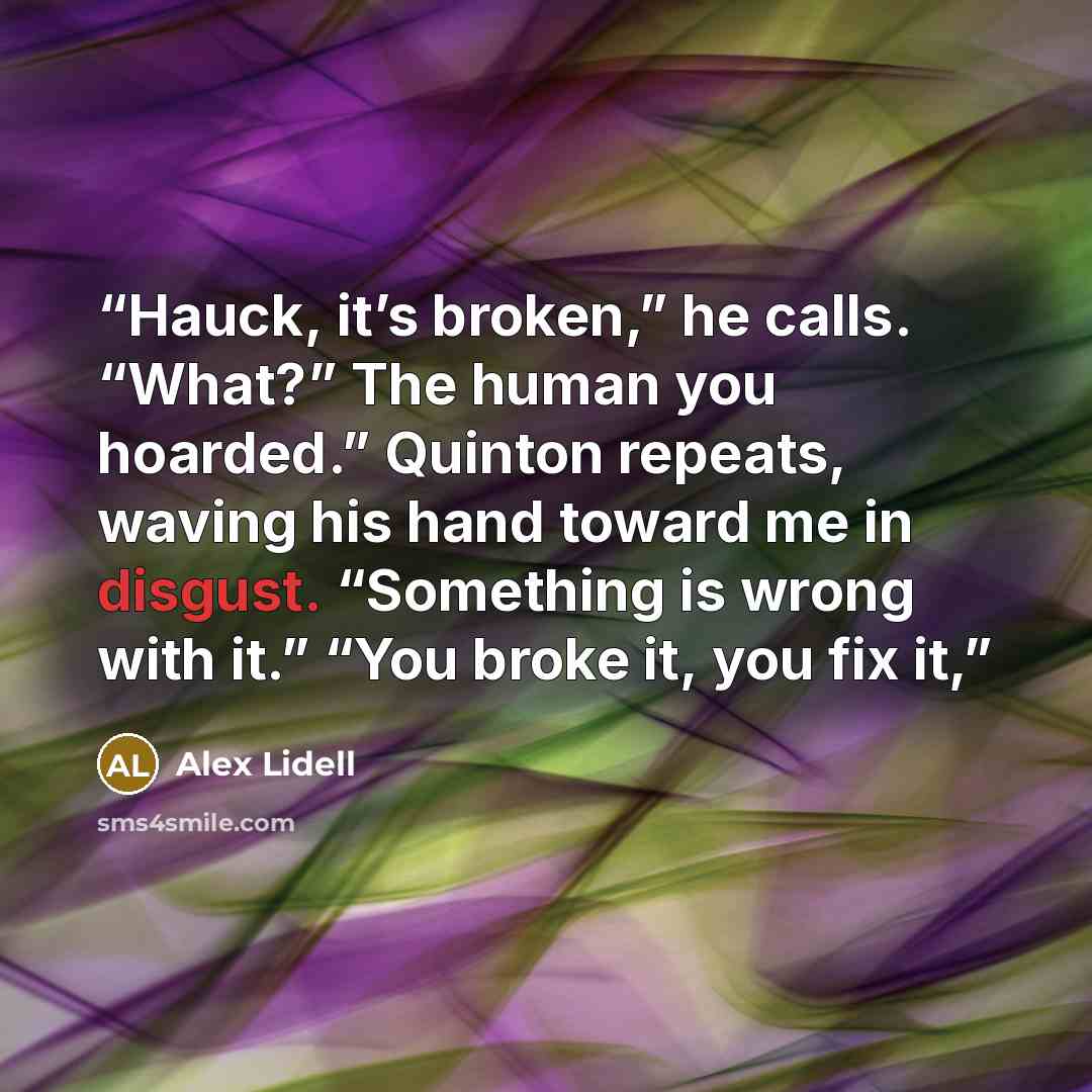 “Hauck, it’s broken,” he calls. “What?” The human you hoarded.” Quinton repeats, waving his hand toward me in disgust. “Something is wrong with it.” “You broke it, you fix it,” quote by Alex Lidell