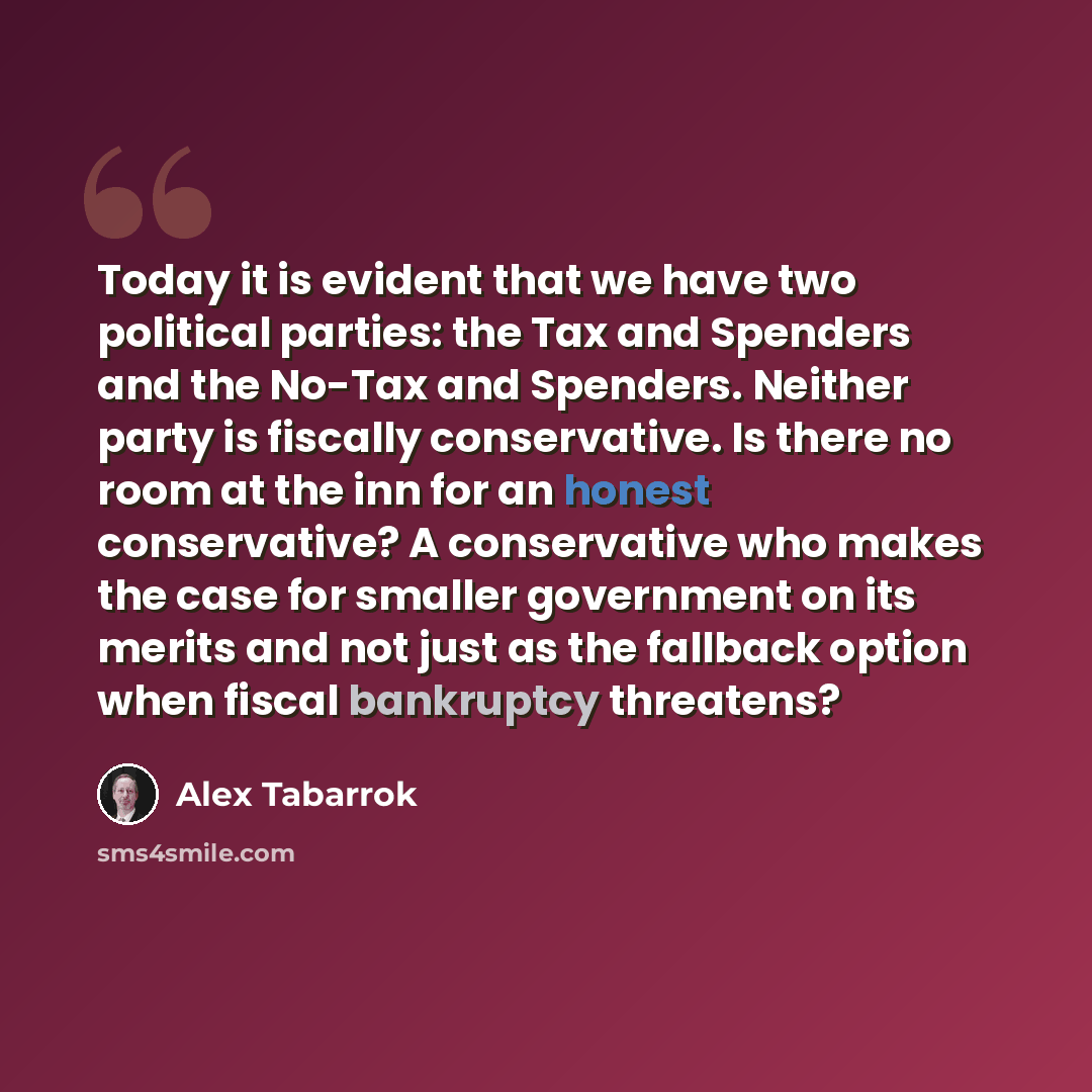 “Today it is evident that we have two political parties: the Tax and Spenders and the No-Tax and Spenders. Neither party is fiscally conservative. Is there no room at the inn for an honest conservative? A conservative who makes the case for smaller government on its merits and not just as the…” quote by Alex Tabarrok