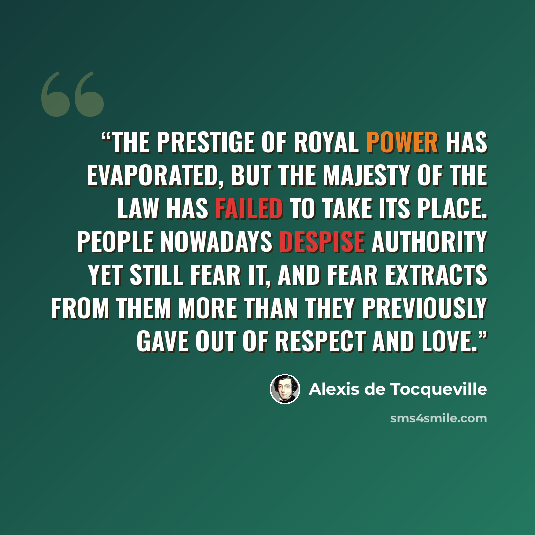 “The prestige of royal power has evaporated, but the majesty of the law has failed to take its place. People nowadays despise authority yet still fear it, and fear extracts from them more than they previously gave out of respect and love.” quote by Alexis de Tocqueville
