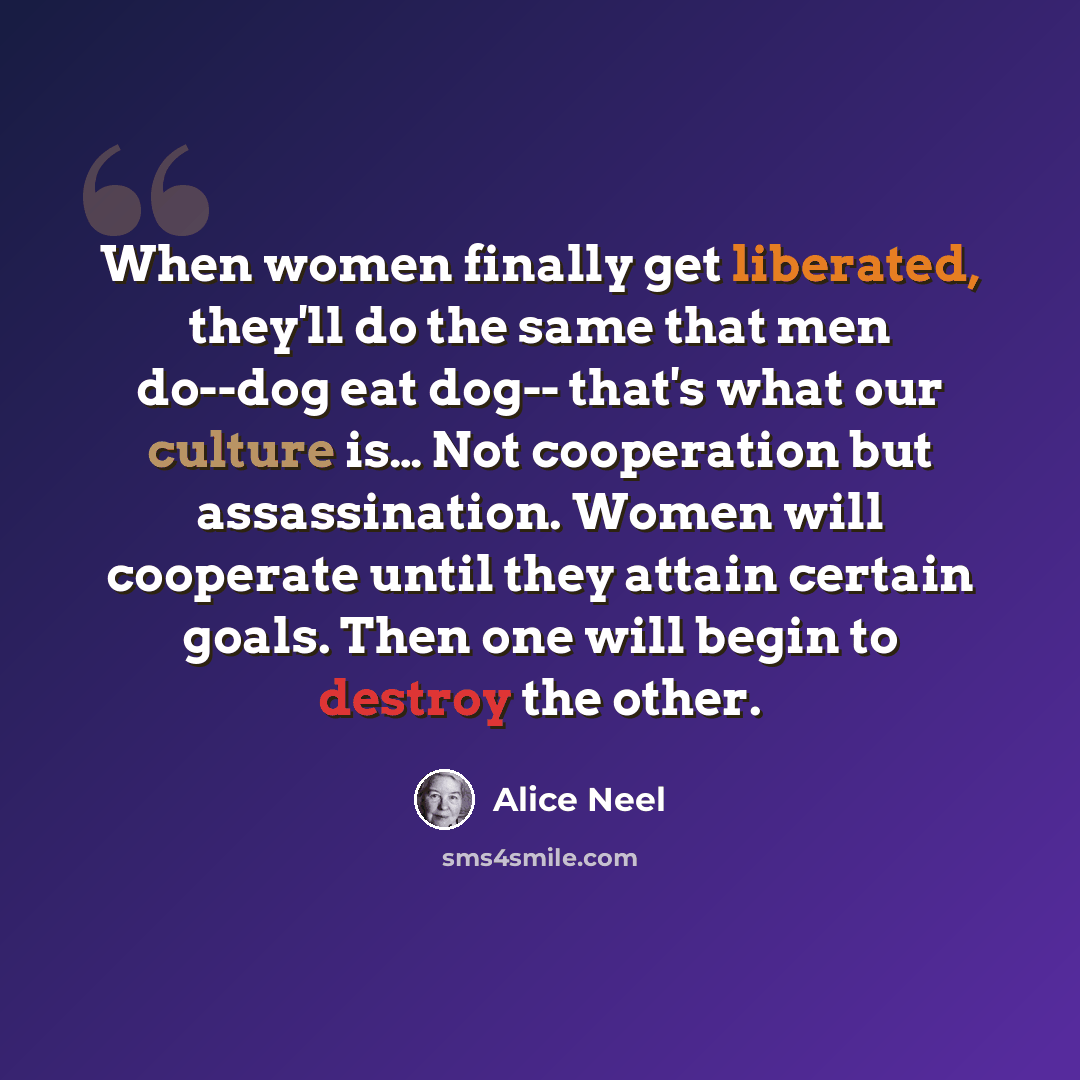 “When women finally get liberated, they'll do the same that men do--dog eat dog-- that's what our culture is… Not cooperation but assassination. Women will cooperate until they attain certain goals. Then one will begin to destroy the other.” quote by Alice Neel