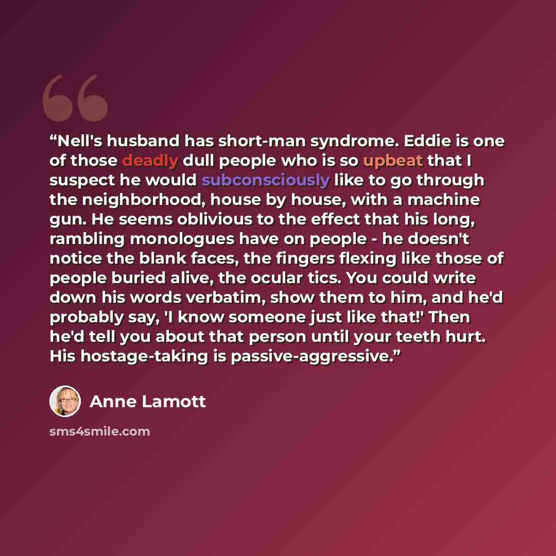 “Nell's husband has short-man syndrome. Eddie is one of those deadly dull people who is so upbeat that I suspect he would subconsciously like to go through the neighborhood, house by house, with a machine gun. He seems oblivious to the effect that his long, rambling monologues have on people - he…” quote by Anne Lamott
