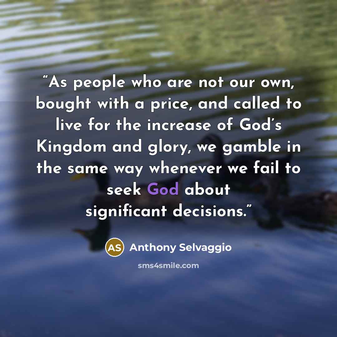 “As people who are not our own, bought with a price, and called to live for the increase of God’s Kingdom and glory, we gamble in the same way whenever we fail to seek God about significant decisions.” quote by Anthony Selvaggio