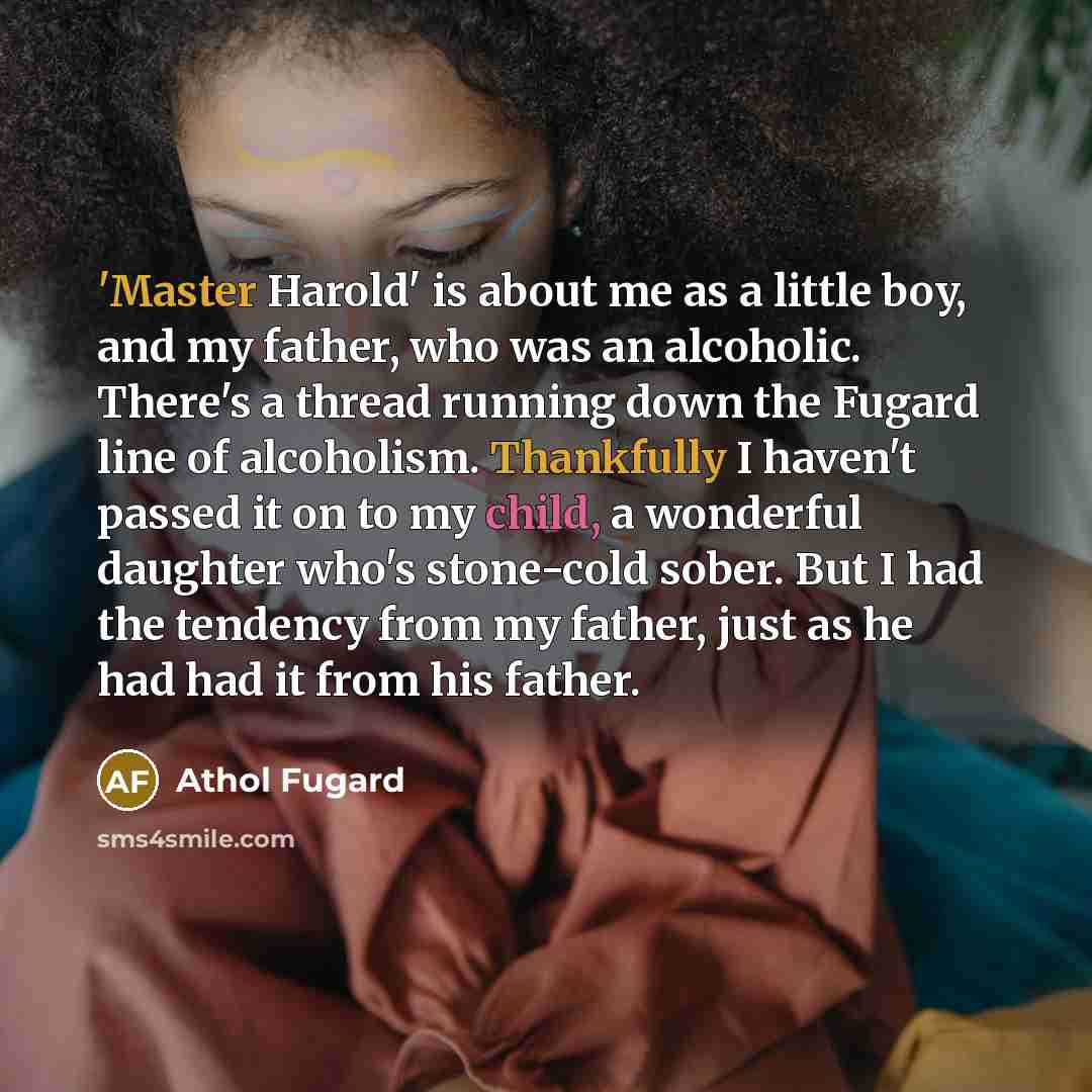 “'Master Harold' is about me as a little boy, and my father, who was an alcoholic. There's a thread running down the Fugard line of alcoholism. Thankfully I haven't passed it on to my child, a wonderful daughter who's stone-cold sober. But I had the tendency from my father, just as he had had it…” quote by Athol Fugard