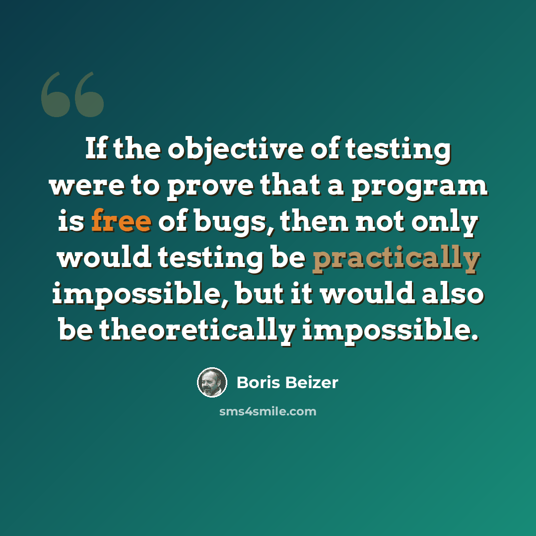 “If the objective of testing were to prove that a program is free of bugs, then not only would testing be practically impossible, but it would also be theoretically impossible.” quote by Boris Beizer