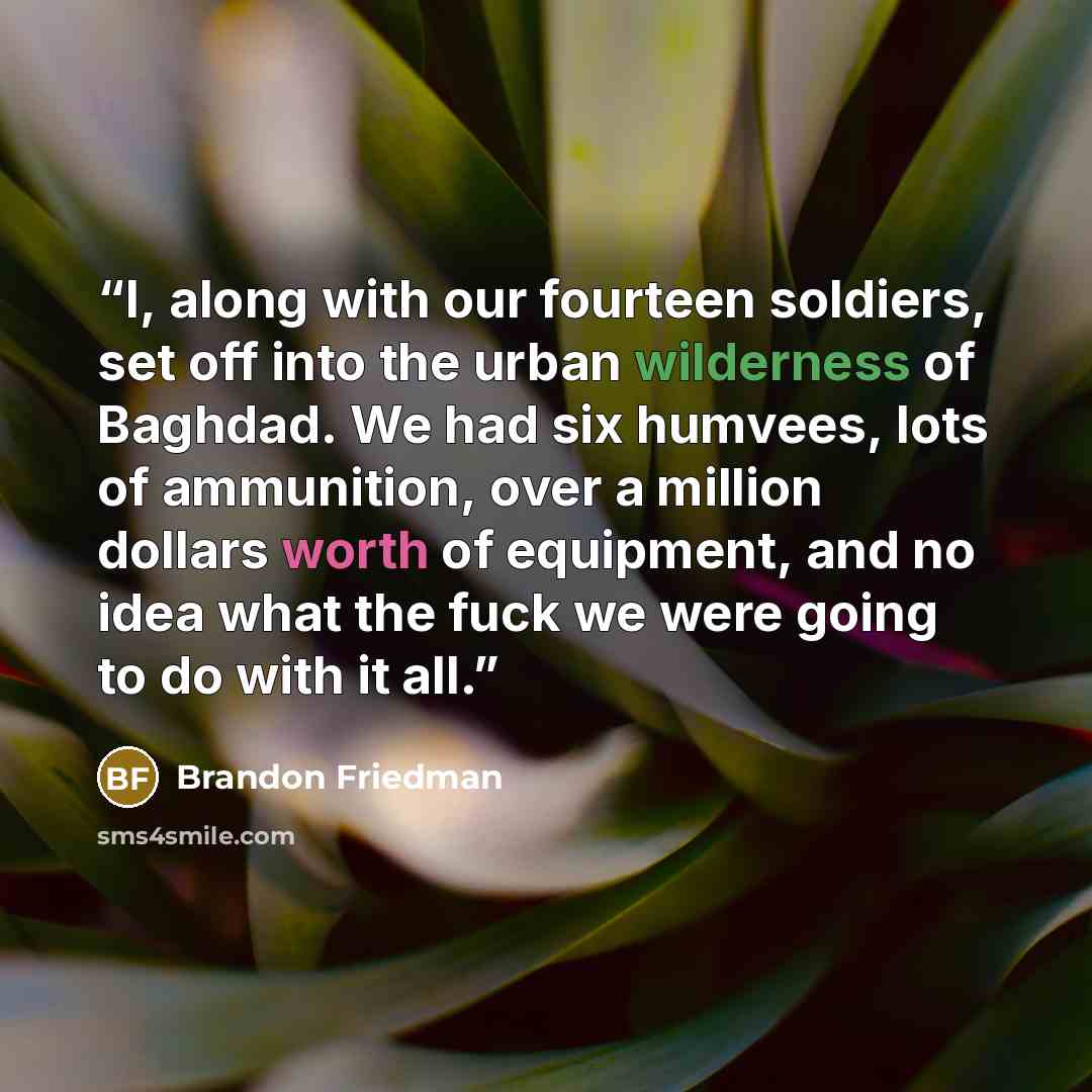 “I, along with our fourteen soldiers, set off into the urban wilderness of Baghdad. We had six humvees, lots of ammunition, over a million dollars worth of equipment, and no idea what the fuck we were going to do with it all.” quote by Brandon Friedman