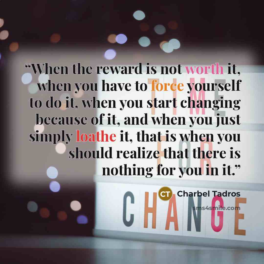 “When the reward is not worth it, when you have to force yourself to do it, when you start changing because of it, and when you just simply loathe it, that is when you should realize that there is nothing for you in it.” quote by Charbel Tadros