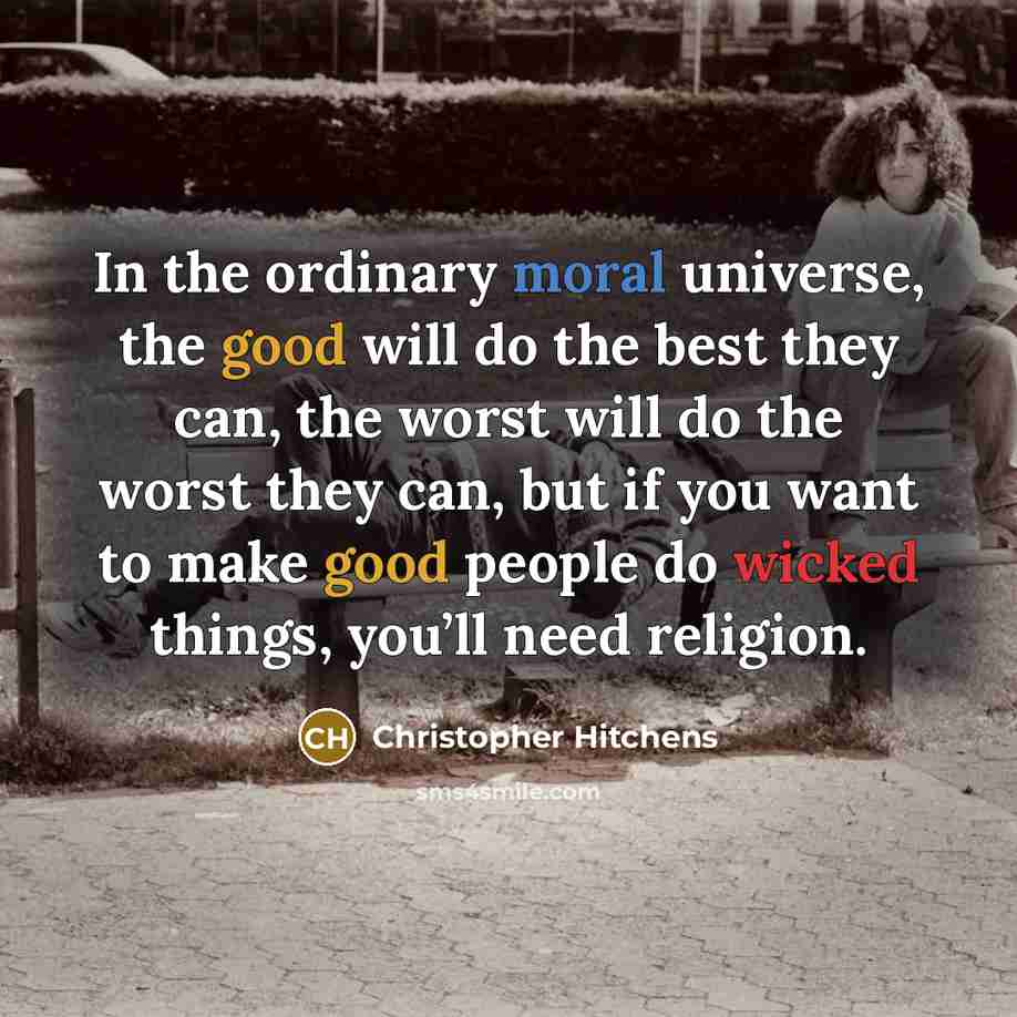 “In the ordinary moral universe, the good will do the best they can, the worst will do the worst they can, but if you want to make good people do wicked things, you’ll need religion.” quote by Christopher Hitchens