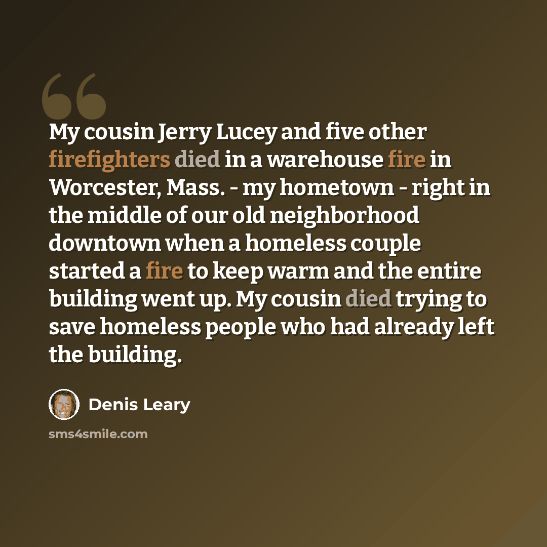 “My cousin Jerry Lucey and five other firefighters died in a warehouse fire in Worcester, Mass. - my hometown - right in the middle of our old neighborhood downtown when a homeless couple started a fire to keep warm and the entire building went up. My cousin died trying to save homeless people who…” quote by Denis Leary