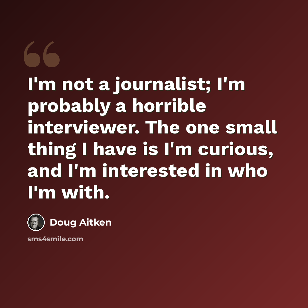 “I'm not a journalist; I'm probably a horrible interviewer. The one small thing I have is I'm curious, and I'm interested in who I'm with.” quote by Doug Aitken