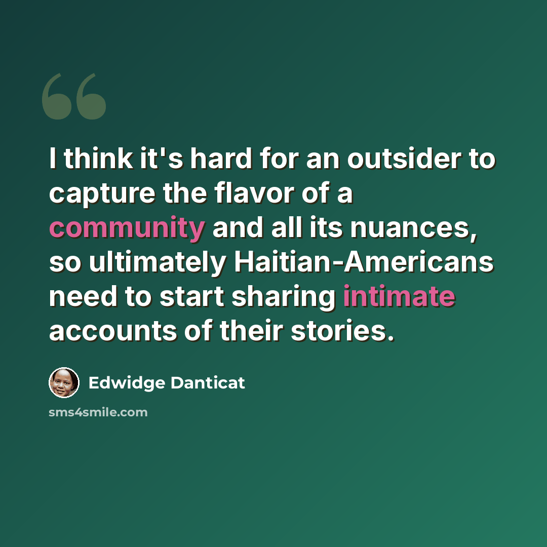 “I think it's hard for an outsider to capture the flavor of a community and all its nuances, so ultimately Haitian-Americans need to start sharing intimate accounts of their stories.” quote by Edwidge Danticat
