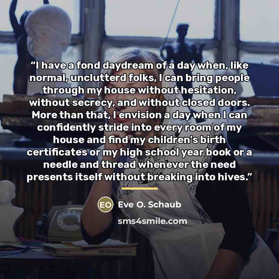 “I have a fond daydream of a day when, like normal, unclutterd folks, I can bring people through my house without hesitation, without secrecy, and without closed doors. More than that, I envision a day when I can confidently stride into every room of my house and find my children's birth…” quote by Eve O. Schaub