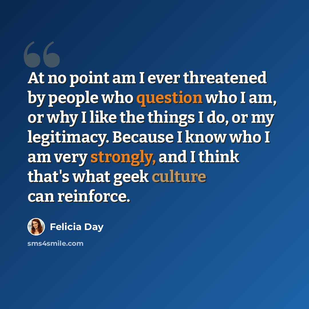 “At no point am I ever threatened by people who question who I am, or why I like the things I do, or my legitimacy. Because I know who I am very strongly, and I think that's what geek culture can reinforce.” quote by Felicia Day