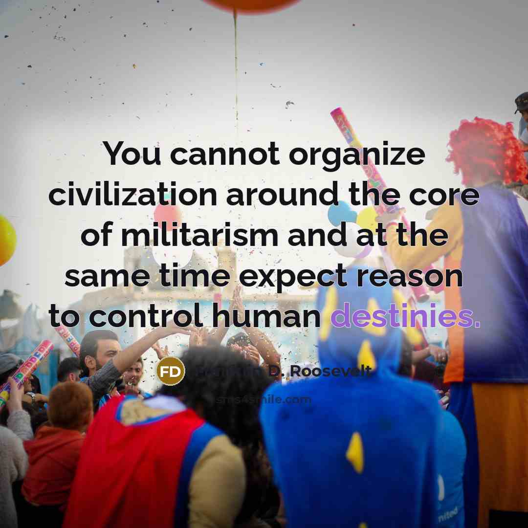 “You cannot organize civilization around the core of militarism and at the same time expect reason to control human destinies.” quote by Franklin D. Roosevelt