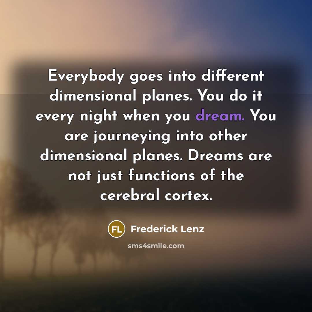 “Everybody goes into different dimensional planes. You do it every night when you dream. You are journeying into other dimensional planes. Dreams are not just functions of the cerebral cortex.” quote by Frederick Lenz