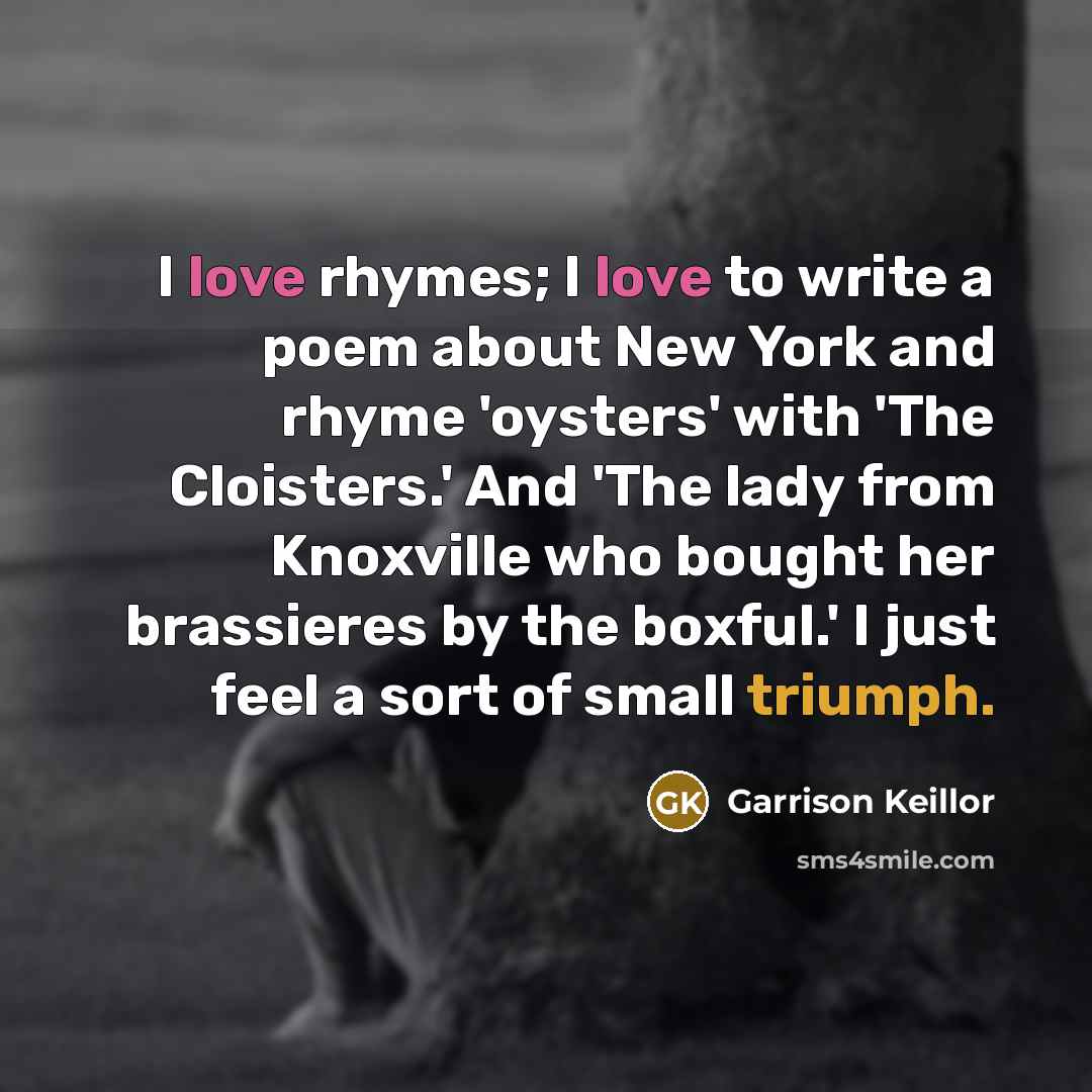 “I love rhymes; I love to write a poem about New York and rhyme 'oysters' with 'The Cloisters.' And 'The lady from Knoxville who bought her brassieres by the boxful.' I just feel a sort of small triumph.” quote by Garrison Keillor